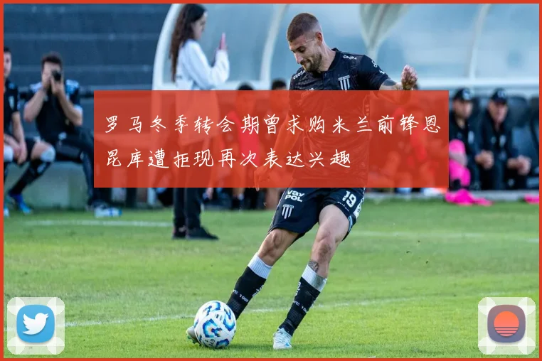 罗马冬季转会期曾求购米兰前锋恩昆库遭拒现再次表达兴趣