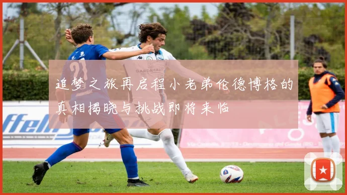 追梦之旅再启程小老弟伦德博格的真相揭晓与挑战即将来临