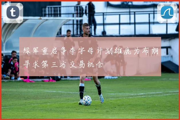 绿军重启争夺字母计划雄鹿为布朗寻求第三方交易机会