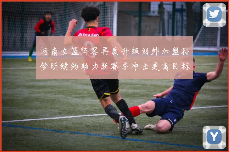 河南女篮阵容再度升级刘帅加盟孙梦昕续约助力新赛季冲击更高目标