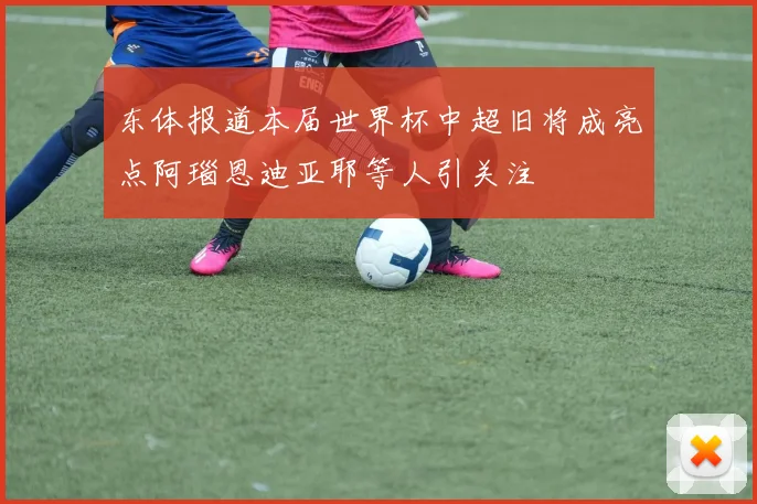 东体报道本届世界杯中超旧将成亮点阿瑙恩迪亚耶等人引关注