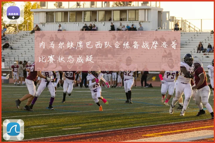 内马尔缺席巴西队合练备战摩洛哥比赛状态成疑