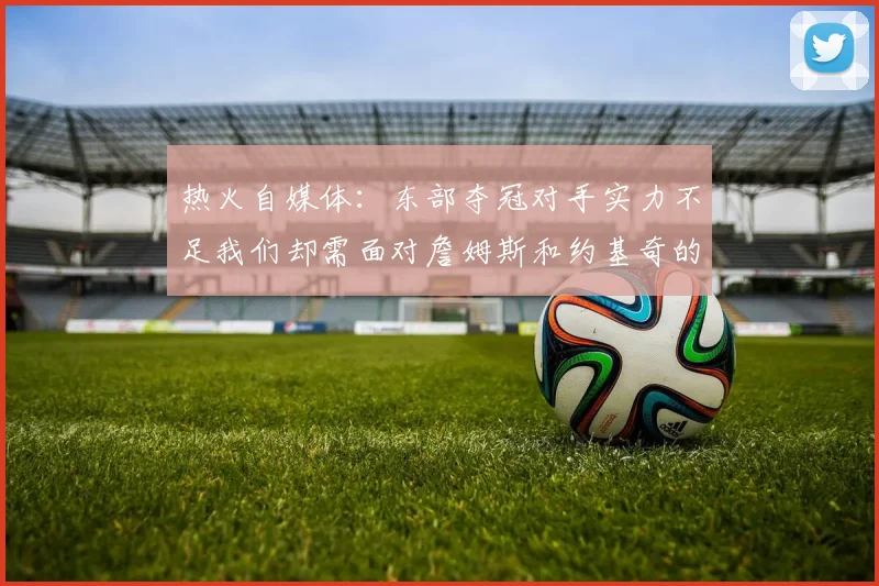 热火自媒体：东部夺冠对手实力不足我们却需面对詹姆斯和约基奇的挑战