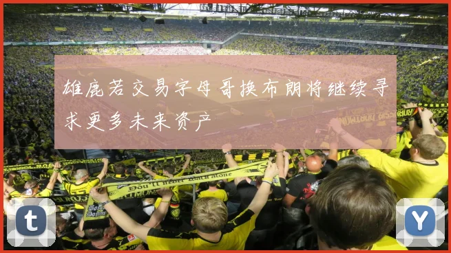 雄鹿若交易字母哥换布朗将继续寻求更多未来资产
