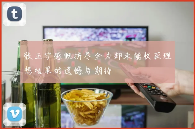 张玉宁感慨拼尽全力却未能收获理想结果的遗憾与期待