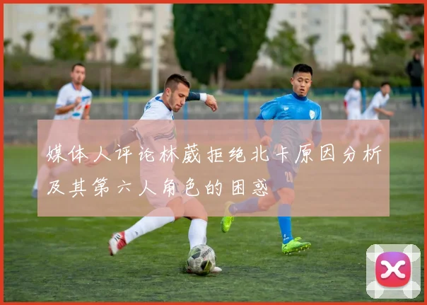 媒体人评论林葳拒绝北卡原因分析及其第六人角色的困惑