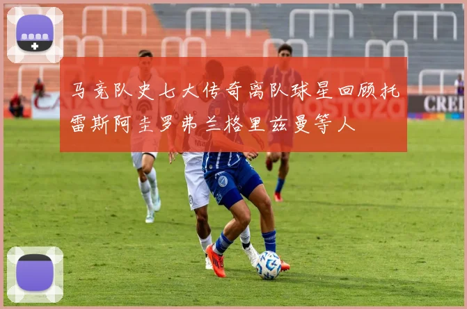 马竞队史七大传奇离队球星回顾托雷斯阿圭罗弗兰格里兹曼等人